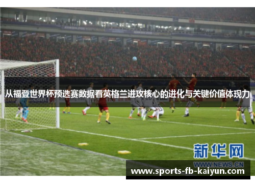 从福登世界杯预选赛数据看英格兰进攻核心的进化与关键价值体现力 从福登世界杯预选赛数据看英格兰进攻核心的进化与关键价值体现力